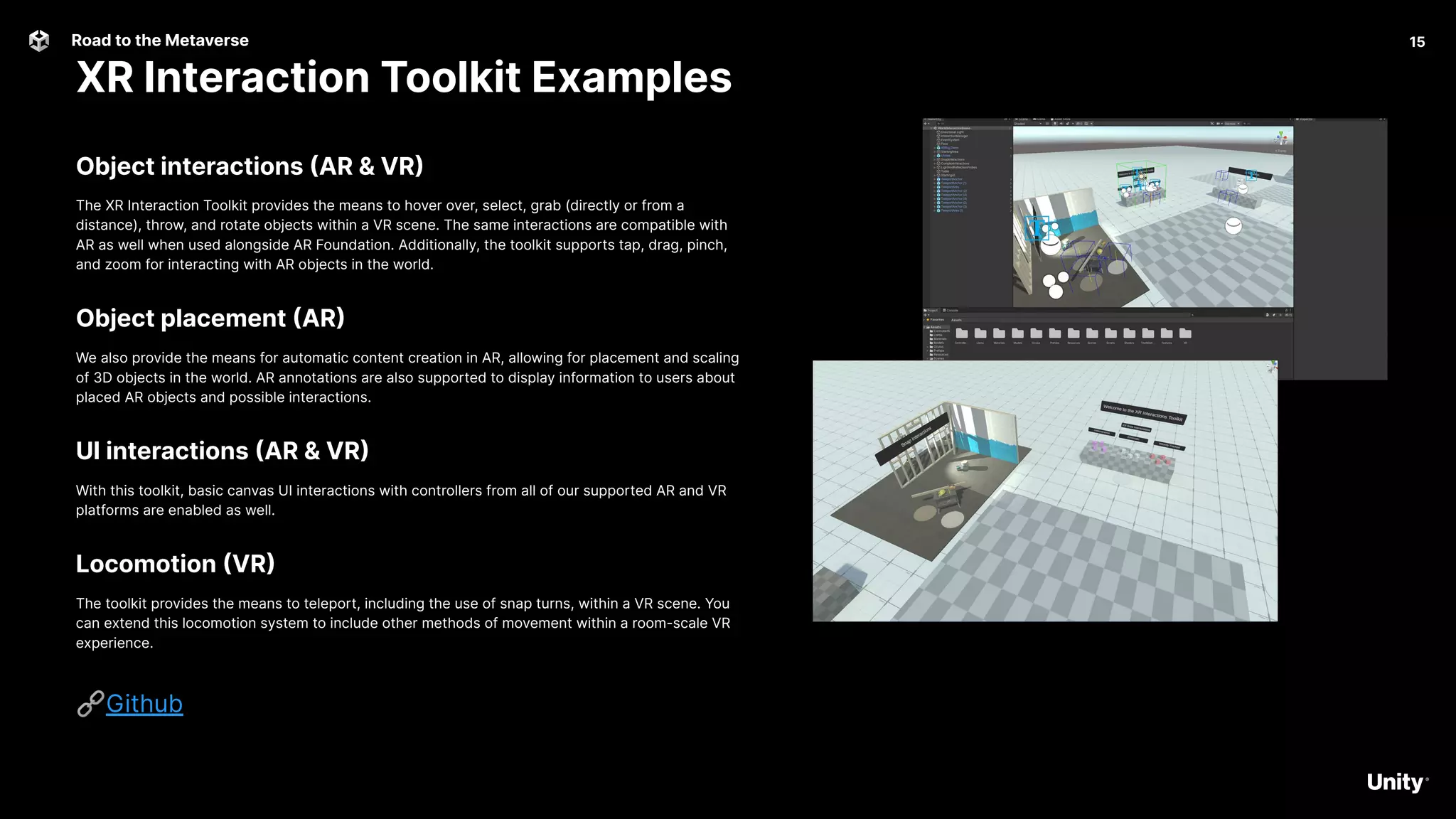 15
Road to the Metaverse
XR Interaction Toolkit Examples
15
Object interactions (AR & VR)
The XR Interaction Toolkit provides the means to hover over, select, grab (directly or from a
distance), throw, and rotate objects within a VR scene. The same interactions are compatible with
AR as well when used alongside AR Foundation. Additionally, the toolkit supports tap, drag, pinch,
and zoom for interacting with AR objects in the world.
Object placement (AR)
We also provide the means for automatic content creation in AR, allowing for placement and scaling
of 3D objects in the world. AR annotations are also supported to display information to users about
placed AR objects and possible interactions.
UI interactions (AR & VR)
With this toolkit, basic canvas UI interactions with controllers from all of our supported AR and VR
platforms are enabled as well.
Locomotion (VR)
The toolkit provides the means to teleport, including the use of snap turns, within a VR scene. You
can extend this locomotion system to include other methods of movement within a room-scale VR
experience.
🔗Github
 