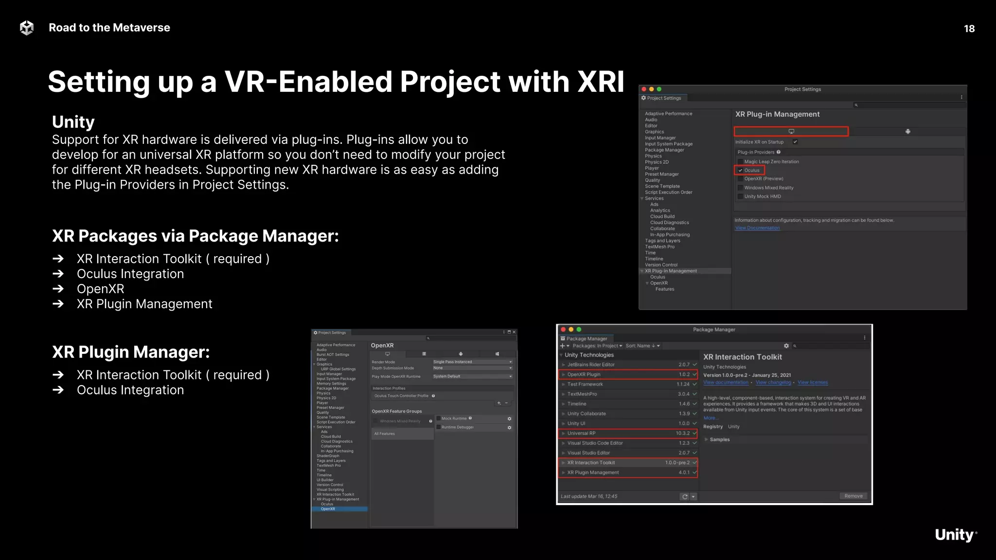Setting up a VR-Enabled Project with XRI
18
Road to the Metaverse
18
Unity
Support for XR hardware is delivered via plug-ins. Plug-ins allow you to
develop for an universal XR platform so you don’t need to modify your project
for different XR headsets. Supporting new XR hardware is as easy as adding
the Plug-in Providers in Project Settings.
XR Packages via Package Manager:
➔ XR Interaction Toolkit ( required )
➔ Oculus Integration
➔ OpenXR
➔ XR Plugin Management
XR Plugin Manager:
➔ XR Interaction Toolkit ( required )
➔ Oculus Integration
 