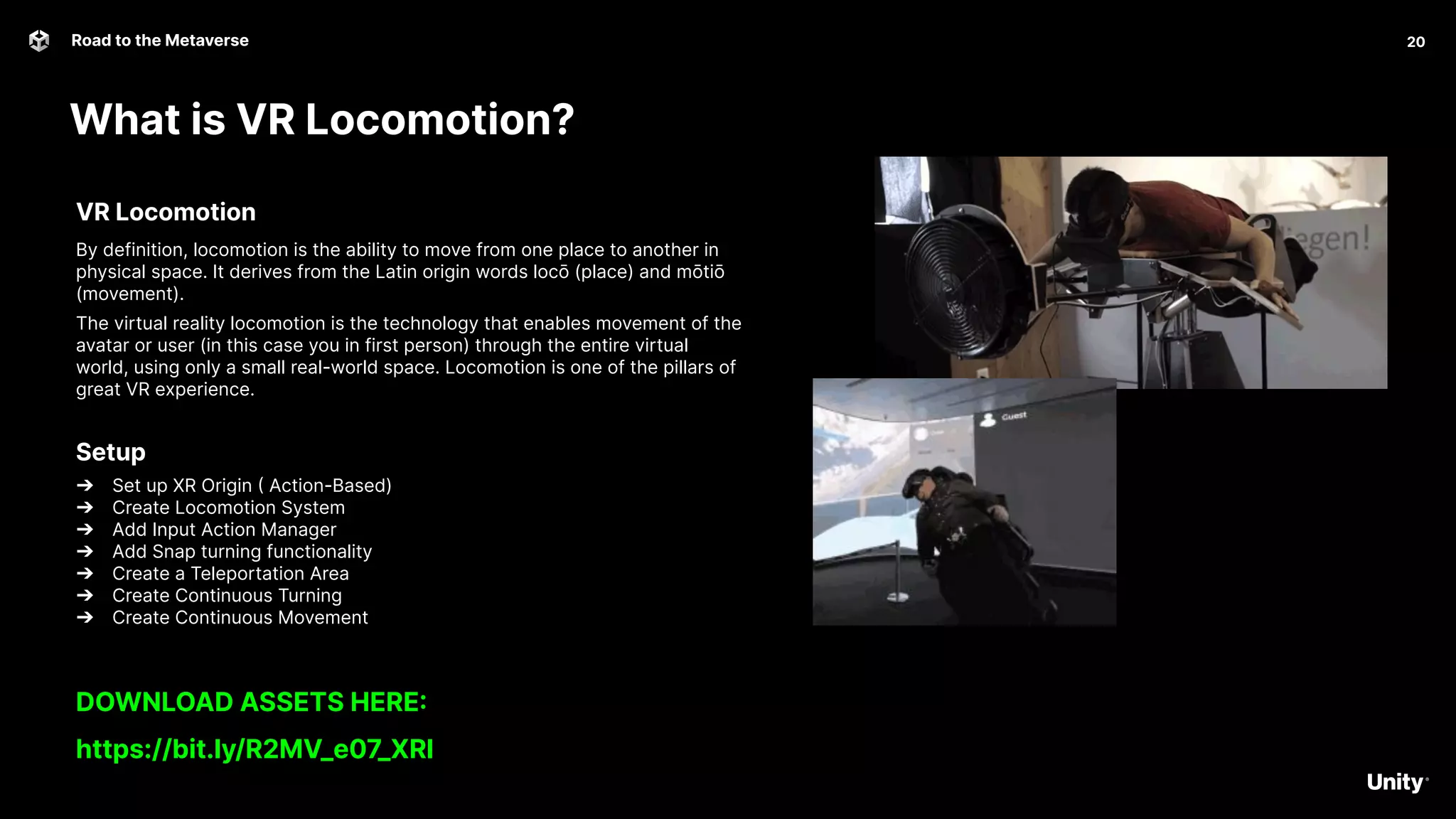 What is VR Locomotion?
20
Road to the Metaverse
20
VR Locomotion
By definition, locomotion is the ability to move from one place to another in
physical space. It derives from the Latin origin words locō (place) and mōtiō
(movement).
The virtual reality locomotion is the technology that enables movement of the
avatar or user (in this case you in first person) through the entire virtual
world, using only a small real-world space. Locomotion is one of the pillars of
great VR experience.
Setup
➔ Set up XR Origin ( Action-Based)
➔ Create Locomotion System
➔ Add Input Action Manager
➔ Add Snap turning functionality
➔ Create a Teleportation Area
➔ Create Continuous Turning
➔ Create Continuous Movement
DOWNLOAD ASSETS HERE:
https://bit.ly/R2MV_e07_XRI
 