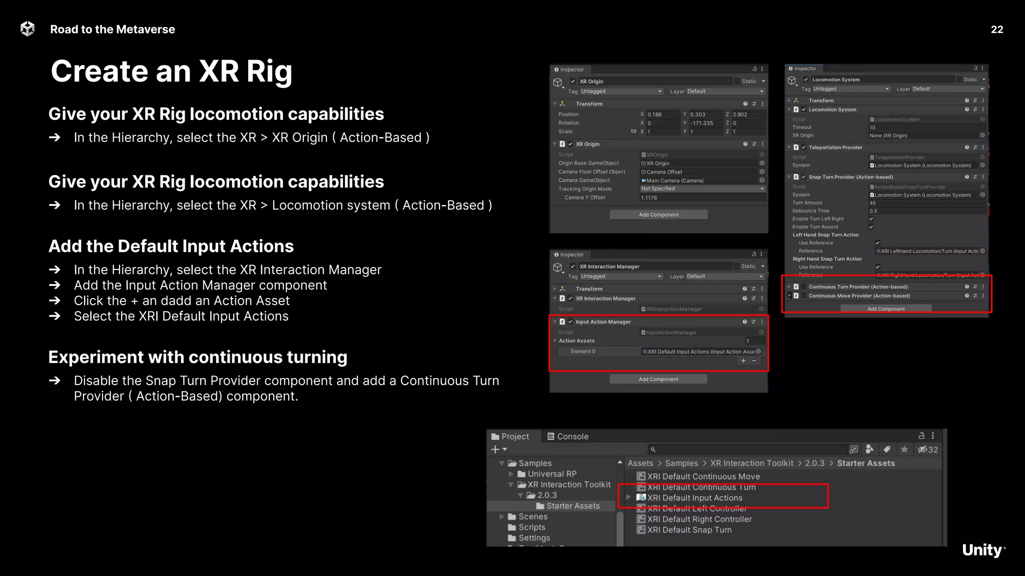 22
Road to the Metaverse
Create an XR Rig
22
Give your XR Rig locomotion capabilities
➔ In the Hierarchy, select the XR > XR Origin ( Action-Based )
Give your XR Rig locomotion capabilities
➔ In the Hierarchy, select the XR > Locomotion system ( Action-Based )
Add the Default Input Actions
➔ In the Hierarchy, select the XR Interaction Manager
➔ Add the Input Action Manager component
➔ Click the + an dadd an Action Asset
➔ Select the XRI Default Input Actions
Experiment with continuous turning
➔ Disable the Snap Turn Provider component and add a Continuous Turn
Provider ( Action-Based) component.
q
 