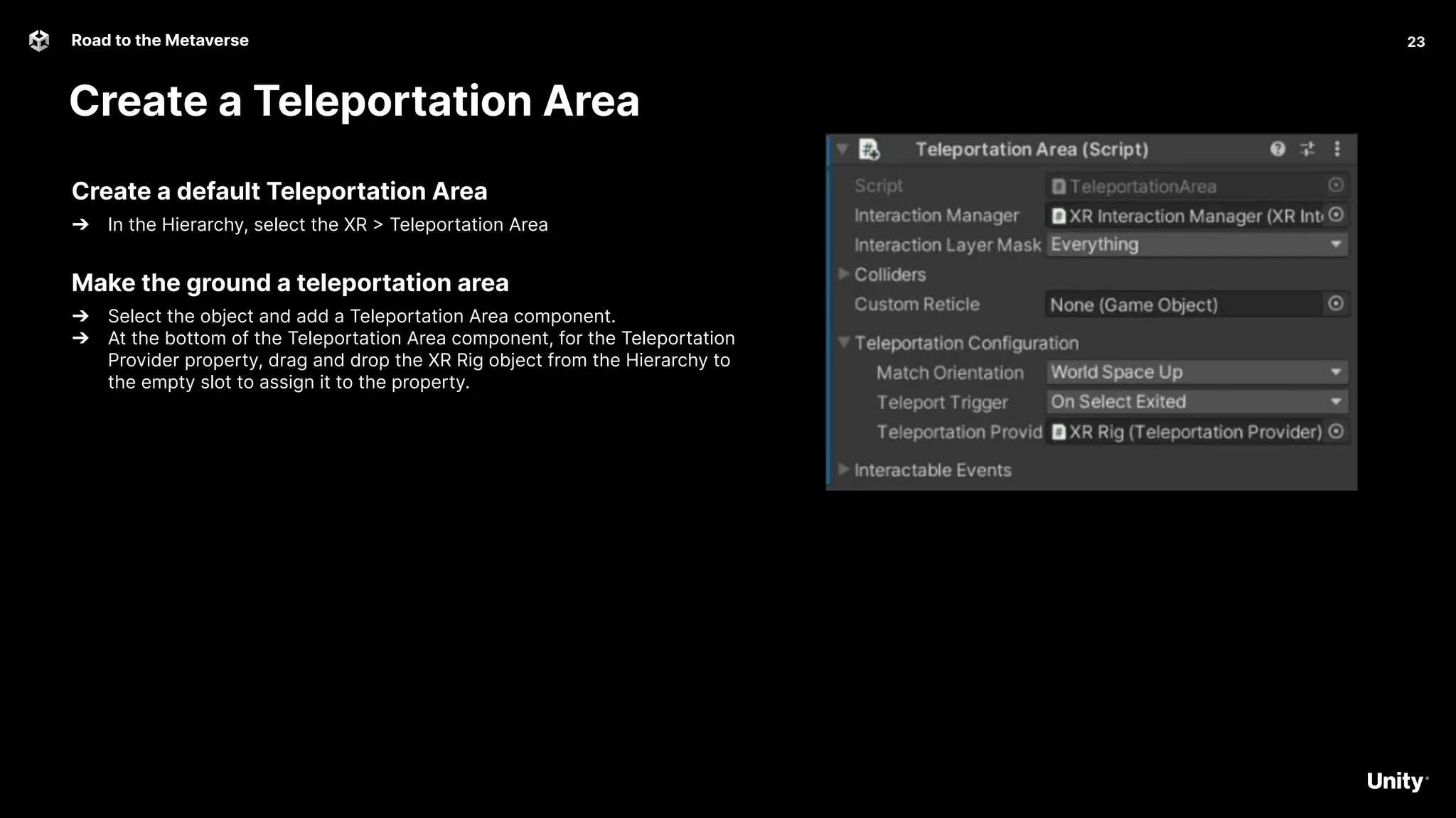 23
Road to the Metaverse
Create a Teleportation Area
23
Create a default Teleportation Area
➔ In the Hierarchy, select the XR > Teleportation Area
Make the ground a teleportation area
➔ Select the object and add a Teleportation Area component.
➔ At the bottom of the Teleportation Area component, for the Teleportation
Provider property, drag and drop the XR Rig object from the Hierarchy to
the empty slot to assign it to the property.
 