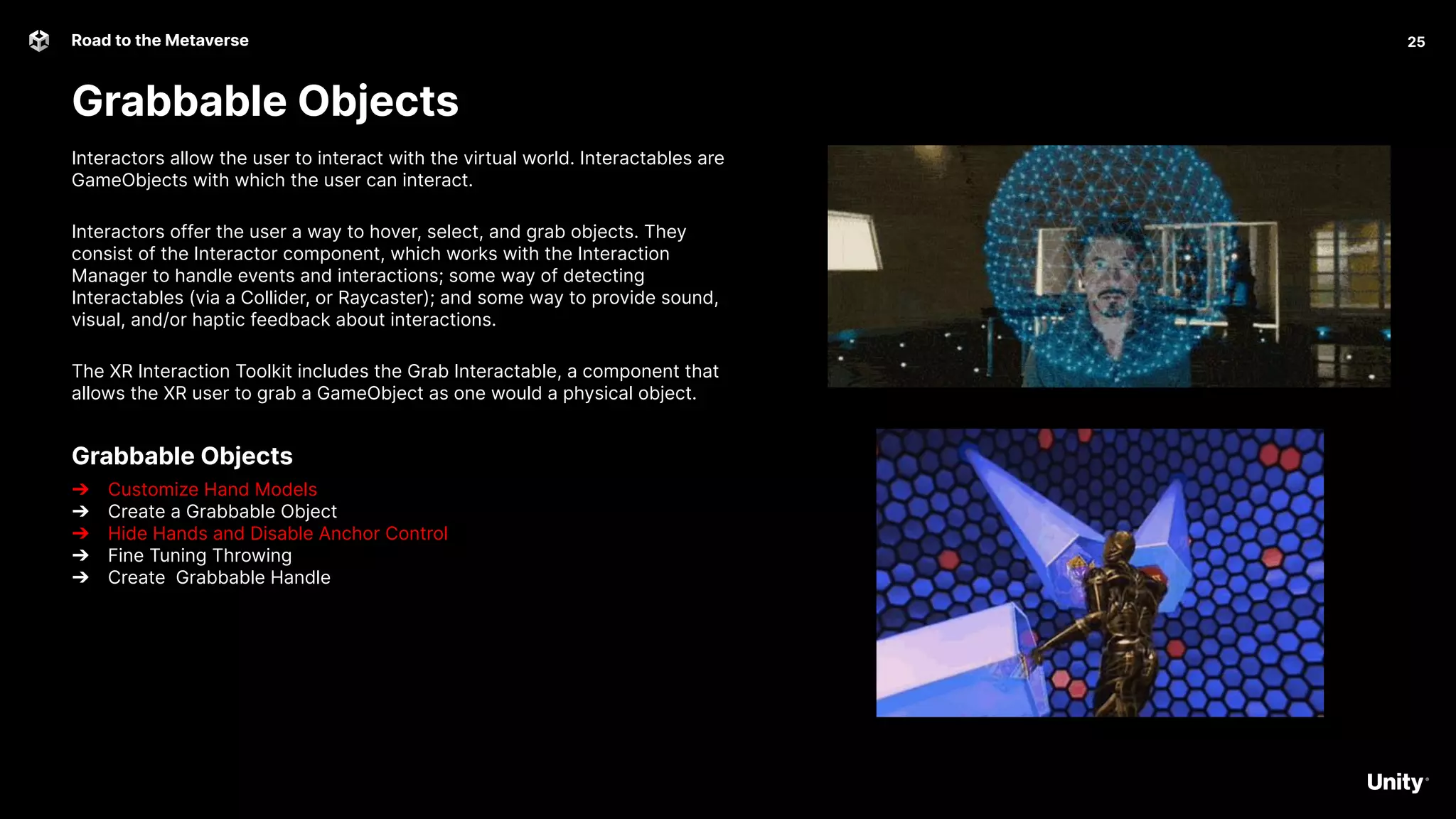 25
Road to the Metaverse
Grabbable Objects
Interactors allow the user to interact with the virtual world. Interactables are
GameObjects with which the user can interact.
Interactors offer the user a way to hover, select, and grab objects. They
consist of the Interactor component, which works with the Interaction
Manager to handle events and interactions; some way of detecting
Interactables (via a Collider, or Raycaster); and some way to provide sound,
visual, and/or haptic feedback about interactions.
The XR Interaction Toolkit includes the Grab Interactable, a component that
allows the XR user to grab a GameObject as one would a physical object.
Grabbable Objects
➔ Customize Hand Models
➔ Create a Grabbable Object
➔ Hide Hands and Disable Anchor Control
➔ Fine Tuning Throwing
➔ Create Grabbable Handle
 
