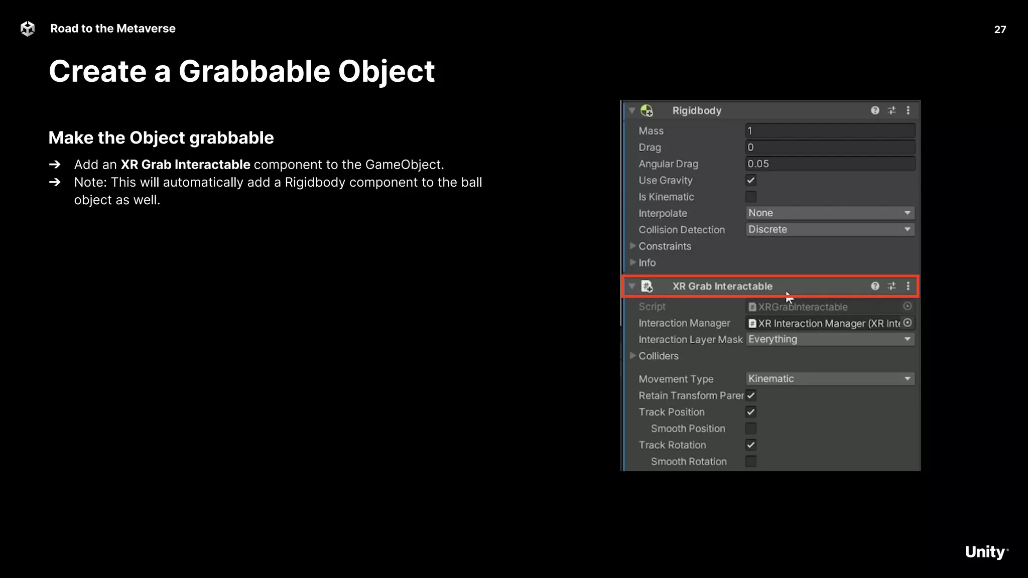 27
Road to the Metaverse
Create a Grabbable Object
27
Make the Object grabbable
➔ Add an XR Grab Interactable component to the GameObject.
➔ Note: This will automatically add a Rigidbody component to the ball
object as well.
 