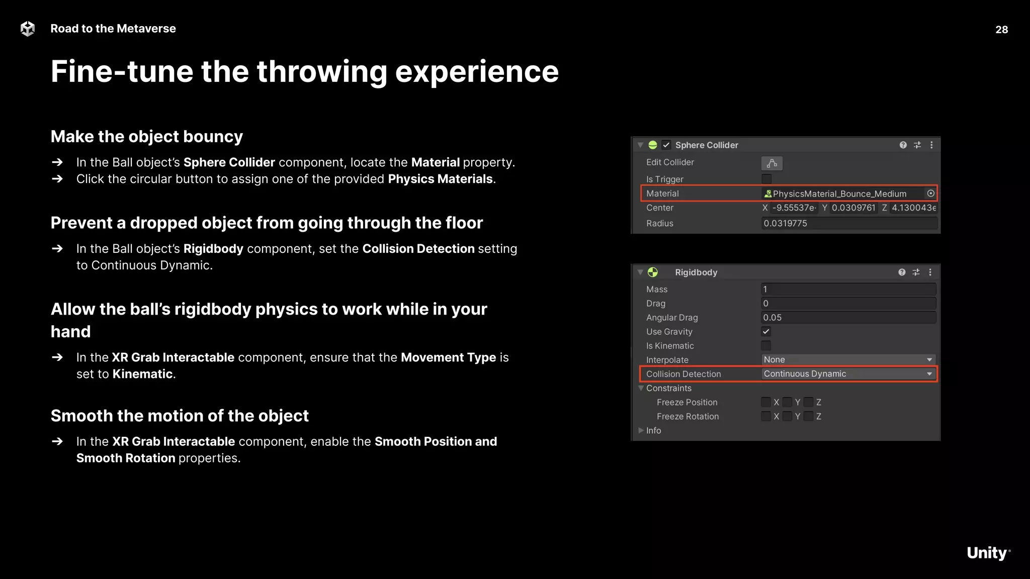 28
Road to the Metaverse
Fine-tune the throwing experience
28
Make the object bouncy
➔ In the Ball object’s Sphere Collider component, locate the Material property.
➔ Click the circular button to assign one of the provided Physics Materials.
Prevent a dropped object from going through the floor
➔ In the Ball object’s Rigidbody component, set the Collision Detection setting
to Continuous Dynamic.
Allow the ball’s rigidbody physics to work while in your
hand
➔ In the XR Grab Interactable component, ensure that the Movement Type is
set to Kinematic.
Smooth the motion of the object
➔ In the XR Grab Interactable component, enable the Smooth Position and
Smooth Rotation properties.
 