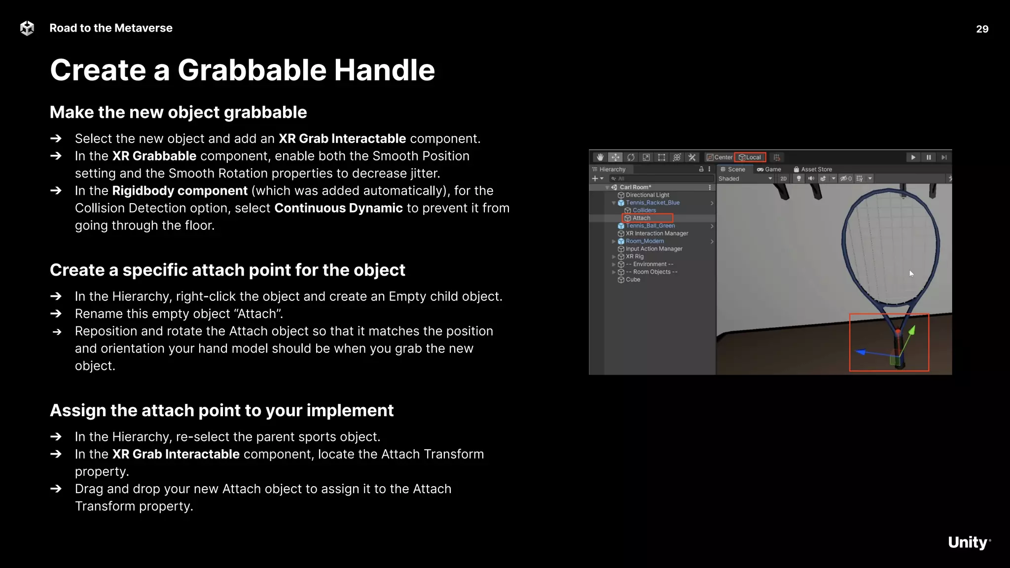 29
Road to the Metaverse
Create a Grabbable Handle
29
Make the new object grabbable
➔ Select the new object and add an XR Grab Interactable component.
➔ In the XR Grabbable component, enable both the Smooth Position
setting and the Smooth Rotation properties to decrease jitter.
➔ In the Rigidbody component (which was added automatically), for the
Collision Detection option, select Continuous Dynamic to prevent it from
going through the floor.
Create a specific attach point for the object
➔ In the Hierarchy, right-click the object and create an Empty child object.
➔ Rename this empty object “Attach”.
➔ Reposition and rotate the Attach object so that it matches the position
and orientation your hand model should be when you grab the new
object.
Assign the attach point to your implement
➔ In the Hierarchy, re-select the parent sports object.
➔ In the XR Grab Interactable component, locate the Attach Transform
property.
➔ Drag and drop your new Attach object to assign it to the Attach
Transform property.
 