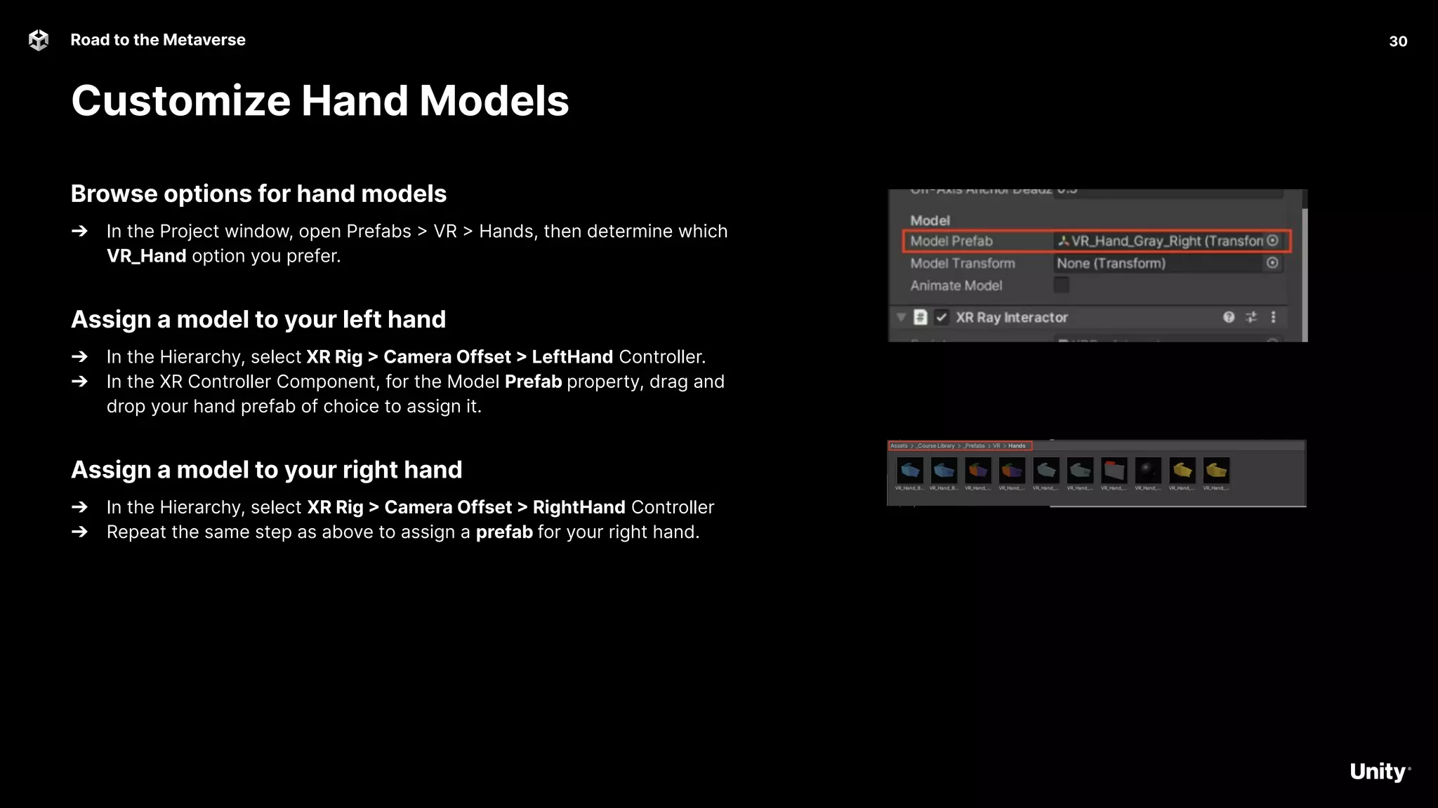 30
Road to the Metaverse
Customize Hand Models
30
Browse options for hand models
➔ In the Project window, open Prefabs > VR > Hands, then determine which
VR_Hand option you prefer.
Assign a model to your left hand
➔ In the Hierarchy, select XR Rig > Camera Offset > LeftHand Controller.
➔ In the XR Controller Component, for the Model Prefab property, drag and
drop your hand prefab of choice to assign it.
Assign a model to your right hand
➔ In the Hierarchy, select XR Rig > Camera Offset > RightHand Controller
➔ Repeat the same step as above to assign a prefab for your right hand.
 