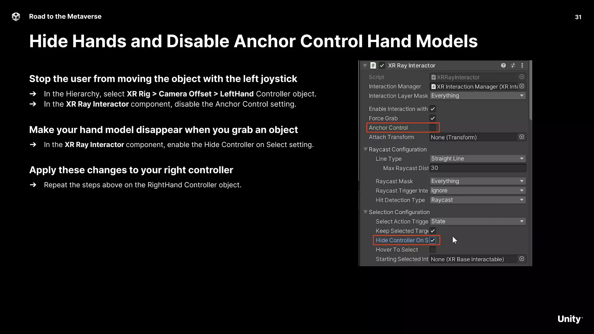 31
Road to the Metaverse
Hide Hands and Disable Anchor Control Hand Models
31
Stop the user from moving the object with the left joystick
➔ In the Hierarchy, select XR Rig > Camera Offset > LeftHand Controller object.
➔ In the XR Ray Interactor component, disable the Anchor Control setting.
Make your hand model disappear when you grab an object
➔ In the XR Ray Interactor component, enable the Hide Controller on Select setting.
Apply these changes to your right controller
➔ Repeat the steps above on the RightHand Controller object.
 