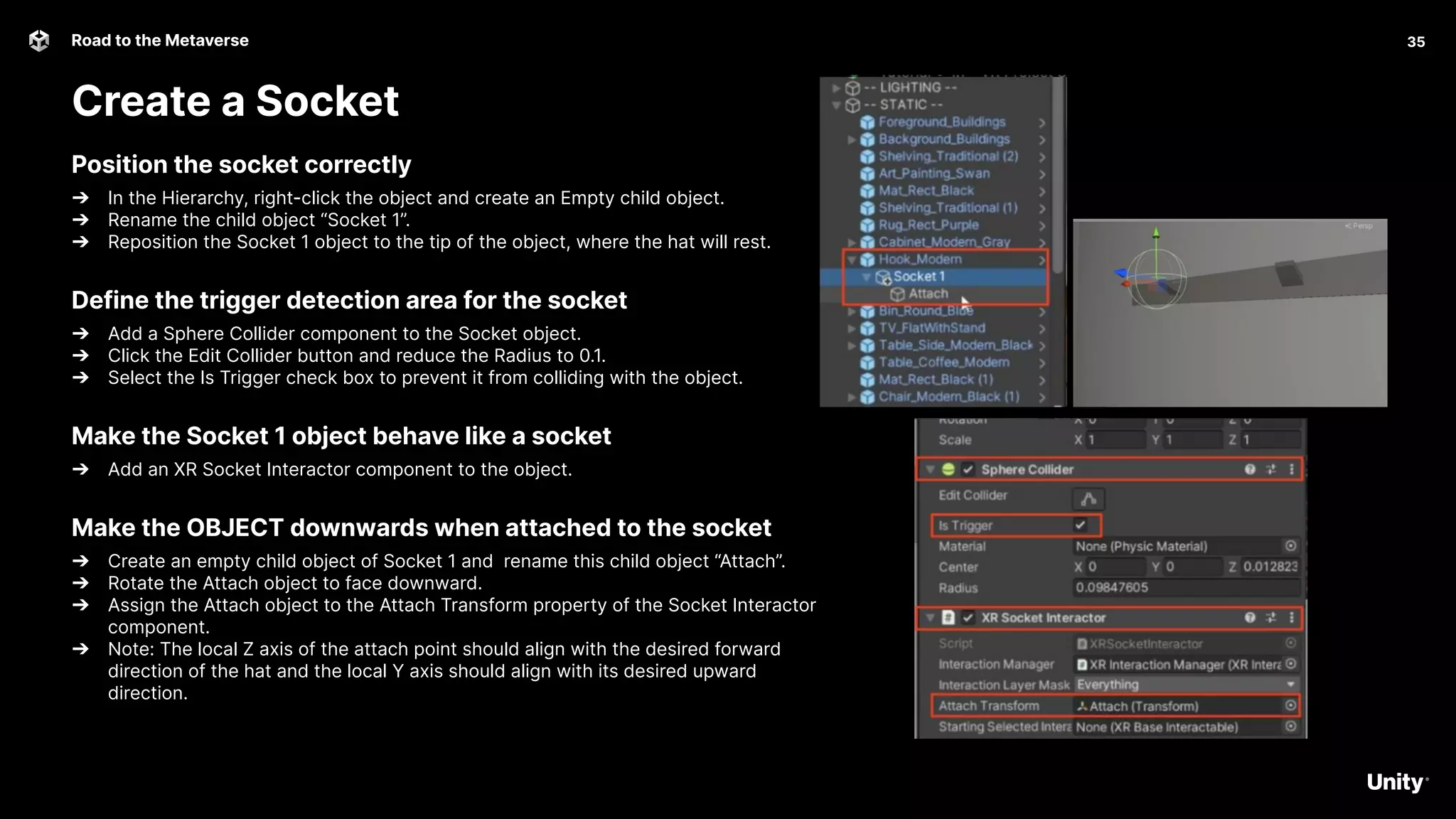 35
Road to the Metaverse
Create a Socket
35
Position the socket correctly
➔ In the Hierarchy, right-click the object and create an Empty child object.
➔ Rename the child object “Socket 1”.
➔ Reposition the Socket 1 object to the tip of the object, where the hat will rest.
Define the trigger detection area for the socket
➔ Add a Sphere Collider component to the Socket object.
➔ Click the Edit Collider button and reduce the Radius to 0.1.
➔ Select the Is Trigger check box to prevent it from colliding with the object.
Make the Socket 1 object behave like a socket
➔ Add an XR Socket Interactor component to the object.
Make the OBJECT downwards when attached to the socket
➔ Create an empty child object of Socket 1 and rename this child object “Attach”.
➔ Rotate the Attach object to face downward.
➔ Assign the Attach object to the Attach Transform property of the Socket Interactor
component.
➔ Note: The local Z axis of the attach point should align with the desired forward
direction of the hat and the local Y axis should align with its desired upward
direction.
 