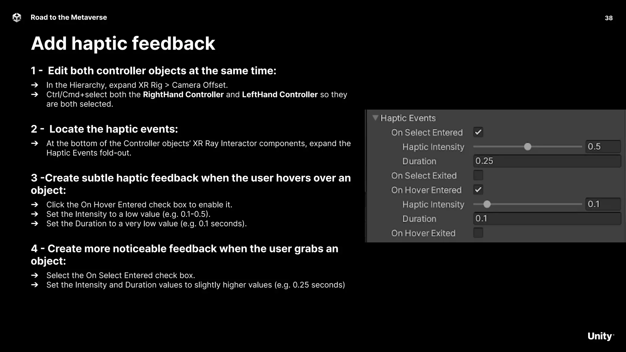 38
Road to the Metaverse
Add haptic feedback
38
1 - Edit both controller objects at the same time:
➔ In the Hierarchy, expand XR Rig > Camera Offset.
➔ Ctrl/Cmd+select both the RightHand Controller and LeftHand Controller so they
are both selected.
2 - Locate the haptic events:
➔ At the bottom of the Controller objects’ XR Ray Interactor components, expand the
Haptic Events fold-out.
3 -Create subtle haptic feedback when the user hovers over an
object:
➔ Click the On Hover Entered check box to enable it.
➔ Set the Intensity to a low value (e.g. 0.1-0.5).
➔ Set the Duration to a very low value (e.g. 0.1 seconds).
4 - Create more noticeable feedback when the user grabs an
object:
➔ Select the On Select Entered check box.
➔ Set the Intensity and Duration values to slightly higher values (e.g. 0.25 seconds)
 