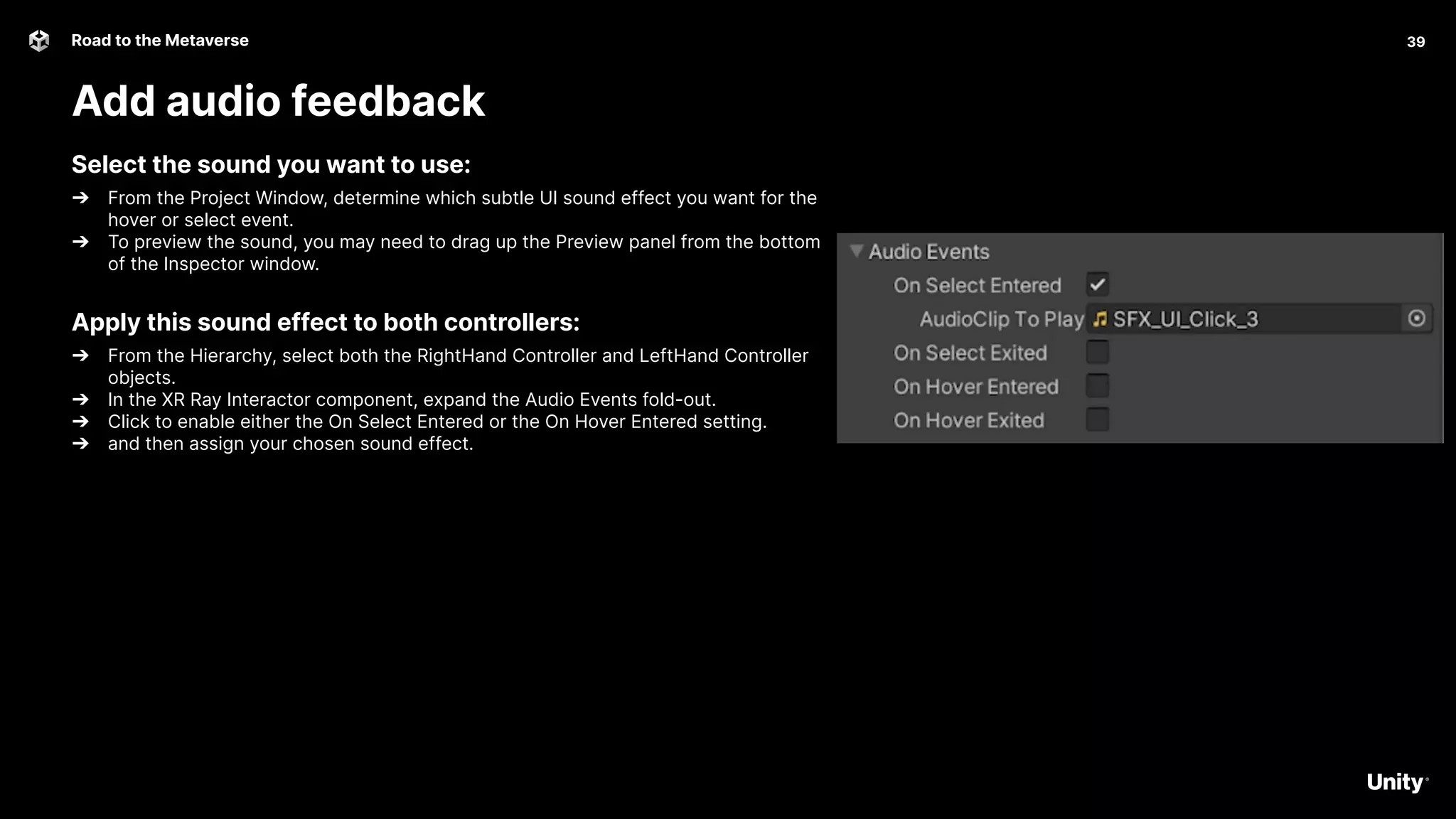 39
Road to the Metaverse
Add audio feedback
39
Select the sound you want to use:
➔ From the Project Window, determine which subtle UI sound effect you want for the
hover or select event.
➔ To preview the sound, you may need to drag up the Preview panel from the bottom
of the Inspector window.
Apply this sound effect to both controllers:
➔ From the Hierarchy, select both the RightHand Controller and LeftHand Controller
objects.
➔ In the XR Ray Interactor component, expand the Audio Events fold-out.
➔ Click to enable either the On Select Entered or the On Hover Entered setting.
➔ and then assign your chosen sound effect.
 