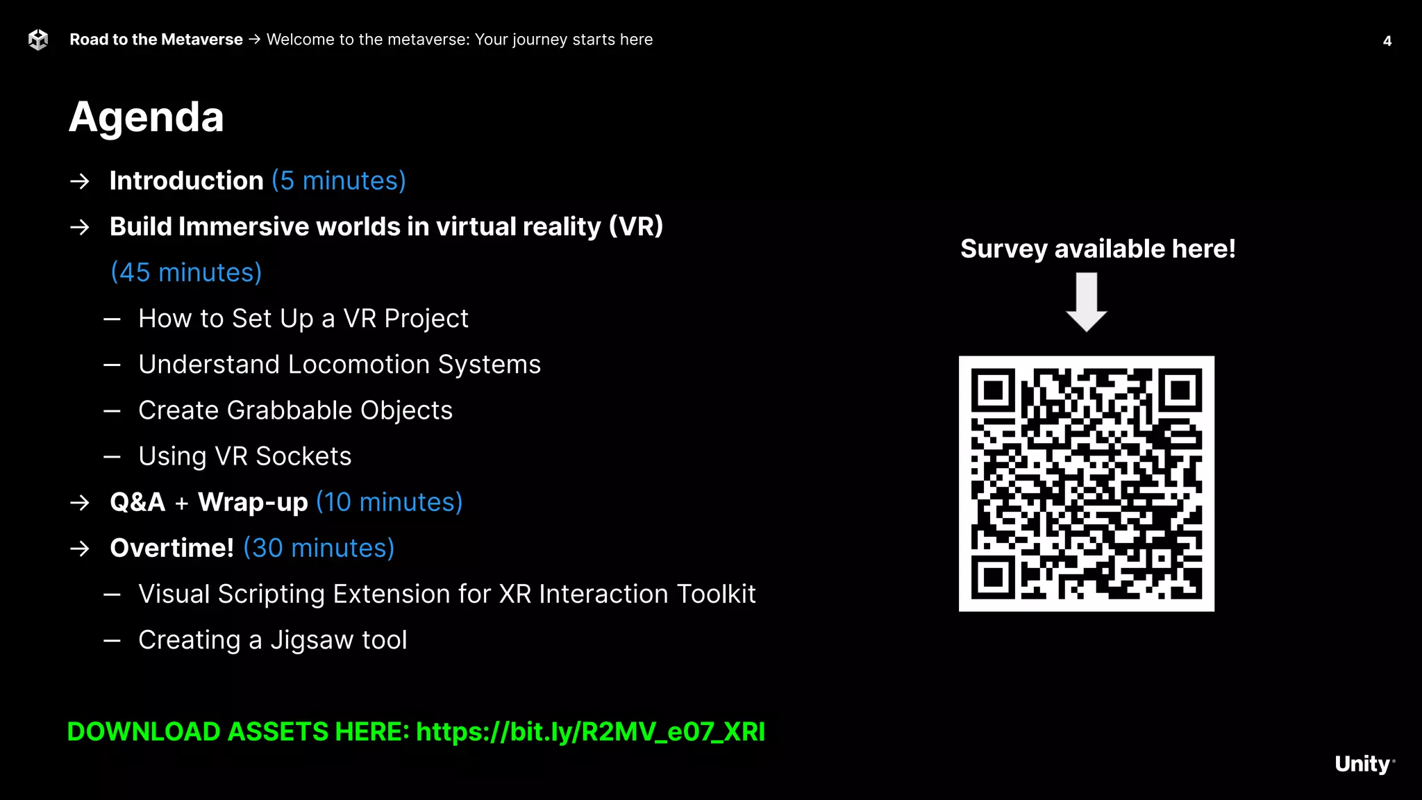 4
Road to the Metaverse -> Welcome to the metaverse: Your journey starts here
Agenda
Survey available here!
→ Introduction (5 minutes)
→ Build Immersive worlds in virtual reality (VR)
(45 minutes)
‒ How to Set Up a VR Project
‒ Understand Locomotion Systems
‒ Create Grabbable Objects
‒ Using VR Sockets
→ Q&A + Wrap-up (10 minutes)
→ Overtime! (30 minutes)
‒ Visual Scripting Extension for XR Interaction Toolkit
‒ Creating a Jigsaw tool
DOWNLOAD ASSETS HERE: https://bit.ly/R2MV_e07_XRI
 