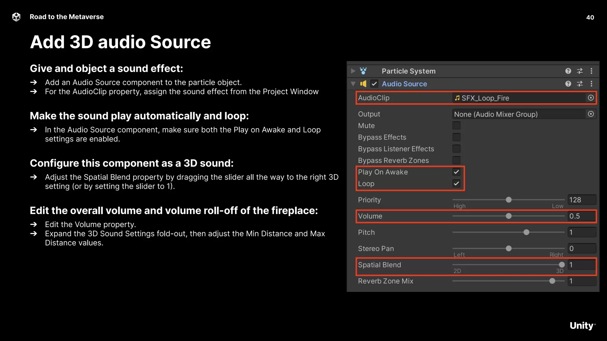 40
Road to the Metaverse
Add 3D audio Source
40
Give and object a sound effect:
➔ Add an Audio Source component to the particle object.
➔ For the AudioClip property, assign the sound effect from the Project Window
Make the sound play automatically and loop:
➔ In the Audio Source component, make sure both the Play on Awake and Loop
settings are enabled.
Configure this component as a 3D sound:
➔ Adjust the Spatial Blend property by dragging the slider all the way to the right 3D
setting (or by setting the slider to 1).
Edit the overall volume and volume roll-off of the fireplace:
➔ Edit the Volume property.
➔ Expand the 3D Sound Settings fold-out, then adjust the Min Distance and Max
Distance values.
 