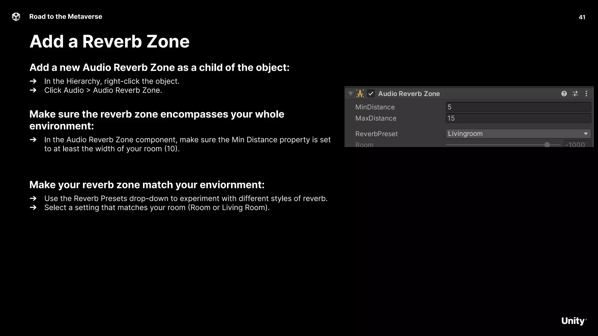 41
Road to the Metaverse
Add a Reverb Zone
41
Add a new Audio Reverb Zone as a child of the object:
➔ In the Hierarchy, right-click the object.
➔ Click Audio > Audio Reverb Zone.
Make sure the reverb zone encompasses your whole
environment:
➔ In the Audio Reverb Zone component, make sure the Min Distance property is set
to at least the width of your room (10).
Make your reverb zone match your enviornment:
➔ Use the Reverb Presets drop-down to experiment with different styles of reverb.
➔ Select a setting that matches your room (Room or Living Room).
 