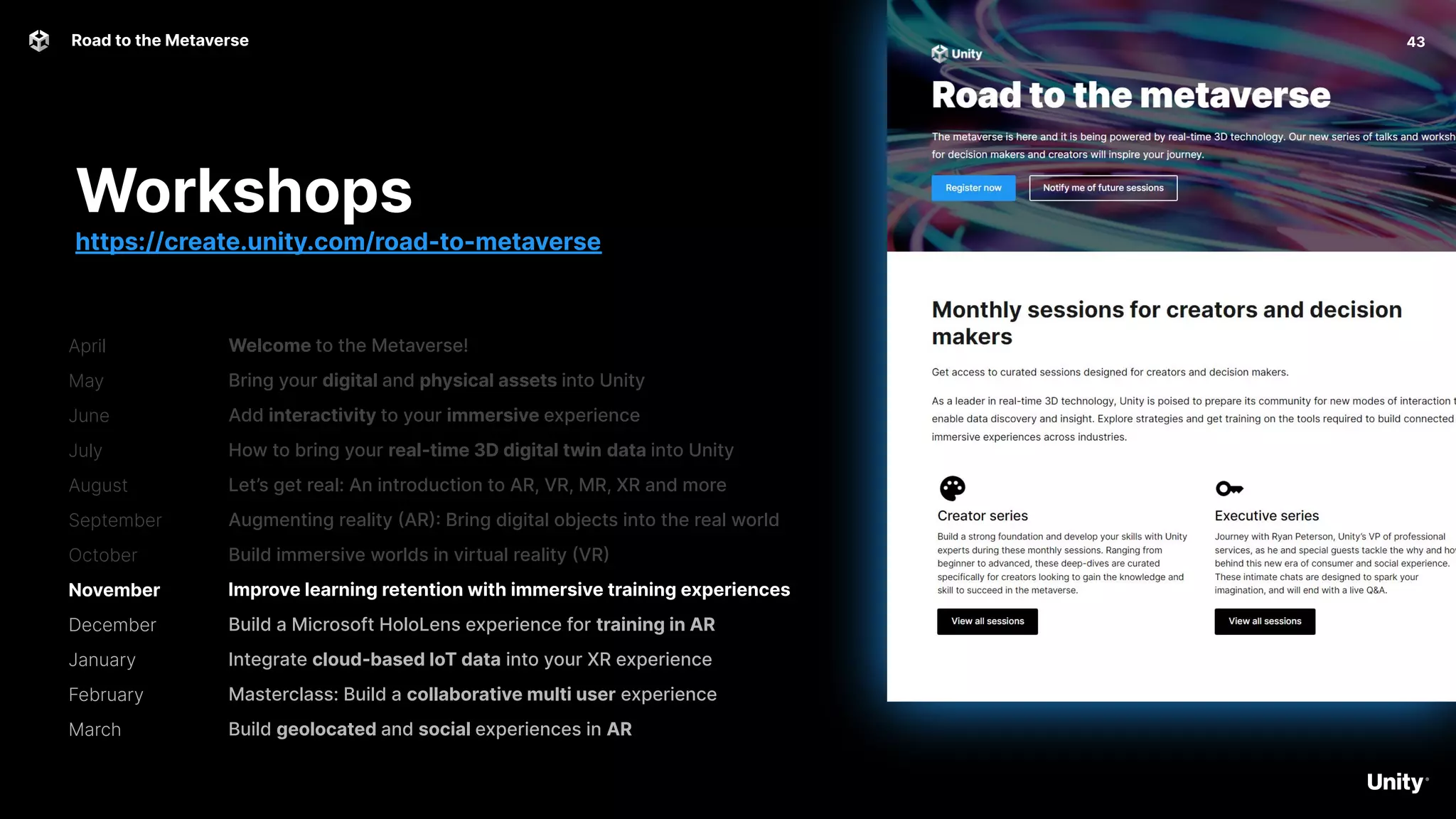 April
May
June
July
August
September
October
November
December
January
February
March
43
Road to the Metaverse
Welcome to the Metaverse!
Bring your digital and physical assets into Unity
Add interactivity to your immersive experience
How to bring your real-time 3D digital twin data into Unity
Let’s get real: An introduction to AR, VR, MR, XR and more
Augmenting reality (AR): Bring digital objects into the real world
Build immersive worlds in virtual reality (VR)
Improve learning retention with immersive training experiences
Build a Microsoft HoloLens experience for training in AR
Integrate cloud-based IoT data into your XR experience
Masterclass: Build a collaborative multi user experience
Build geolocated and social experiences in AR
Workshops
https://create.unity.com/road-to-metaverse
 