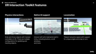 14
Road to the Metaverse
XR Interaction Toolkit features
14
Locomotion
Native UI support
Physics interactions
Grab and throw objects with tracked
controllers in VR. There are multiple
configurations for grabbing and
tracking objects.
Interact with all UI elements built in
Unity, including buttons, scroll
windows,
and more.
Teleport around a space with support
for unique angles and snap to turn.
 