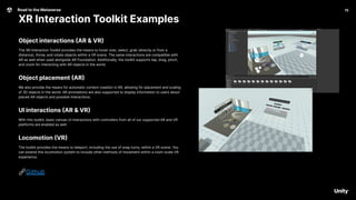15
Road to the Metaverse
XR Interaction Toolkit Examples
15
Object interactions (AR & VR)
The XR Interaction Toolkit provides the means to hover over, select, grab (directly or from a
distance), throw, and rotate objects within a VR scene. The same interactions are compatible with
AR as well when used alongside AR Foundation. Additionally, the toolkit supports tap, drag, pinch,
and zoom for interacting with AR objects in the world.
Object placement (AR)
We also provide the means for automatic content creation in AR, allowing for placement and scaling
of 3D objects in the world. AR annotations are also supported to display information to users about
placed AR objects and possible interactions.
UI interactions (AR & VR)
With this toolkit, basic canvas UI interactions with controllers from all of our supported AR and VR
platforms are enabled as well.
Locomotion (VR)
The toolkit provides the means to teleport, including the use of snap turns, within a VR scene. You
can extend this locomotion system to include other methods of movement within a room-scale VR
experience.
🔗Github
 