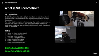 What is VR Locomotion?
20
Road to the Metaverse
20
VR Locomotion
By definition, locomotion is the ability to move from one place to another in
physical space. It derives from the Latin origin words locō (place) and mōtiō
(movement).
The virtual reality locomotion is the technology that enables movement of the
avatar or user (in this case you in first person) through the entire virtual
world, using only a small real-world space. Locomotion is one of the pillars of
great VR experience.
Setup
➔ Set up XR Origin ( Action-Based)
➔ Create Locomotion System
➔ Add Input Action Manager
➔ Add Snap turning functionality
➔ Create a Teleportation Area
➔ Create Continuous Turning
➔ Create Continuous Movement
DOWNLOAD ASSETS HERE:
https://bit.ly/R2MV_e07_XRI
 