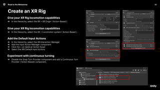 22
Road to the Metaverse
Create an XR Rig
22
Give your XR Rig locomotion capabilities
➔ In the Hierarchy, select the XR > XR Origin ( Action-Based )
Give your XR Rig locomotion capabilities
➔ In the Hierarchy, select the XR > Locomotion system ( Action-Based )
Add the Default Input Actions
➔ In the Hierarchy, select the XR Interaction Manager
➔ Add the Input Action Manager component
➔ Click the + an dadd an Action Asset
➔ Select the XRI Default Input Actions
Experiment with continuous turning
➔ Disable the Snap Turn Provider component and add a Continuous Turn
Provider ( Action-Based) component.
q
 