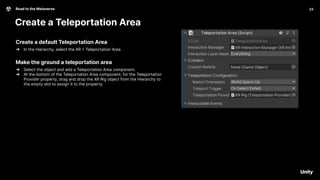 23
Road to the Metaverse
Create a Teleportation Area
23
Create a default Teleportation Area
➔ In the Hierarchy, select the XR > Teleportation Area
Make the ground a teleportation area
➔ Select the object and add a Teleportation Area component.
➔ At the bottom of the Teleportation Area component, for the Teleportation
Provider property, drag and drop the XR Rig object from the Hierarchy to
the empty slot to assign it to the property.
 