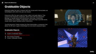 25
Road to the Metaverse
Grabbable Objects
Interactors allow the user to interact with the virtual world. Interactables are
GameObjects with which the user can interact.
Interactors offer the user a way to hover, select, and grab objects. They
consist of the Interactor component, which works with the Interaction
Manager to handle events and interactions; some way of detecting
Interactables (via a Collider, or Raycaster); and some way to provide sound,
visual, and/or haptic feedback about interactions.
The XR Interaction Toolkit includes the Grab Interactable, a component that
allows the XR user to grab a GameObject as one would a physical object.
Grabbable Objects
➔ Customize Hand Models
➔ Create a Grabbable Object
➔ Hide Hands and Disable Anchor Control
➔ Fine Tuning Throwing
➔ Create Grabbable Handle
 