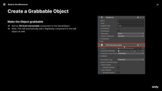 27
Road to the Metaverse
Create a Grabbable Object
27
Make the Object grabbable
➔ Add an XR Grab Interactable component to the GameObject.
➔ Note: This will automatically add a Rigidbody component to the ball
object as well.
 