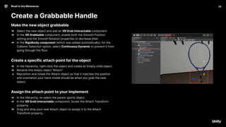 29
Road to the Metaverse
Create a Grabbable Handle
29
Make the new object grabbable
➔ Select the new object and add an XR Grab Interactable component.
➔ In the XR Grabbable component, enable both the Smooth Position
setting and the Smooth Rotation properties to decrease jitter.
➔ In the Rigidbody component (which was added automatically), for the
Collision Detection option, select Continuous Dynamic to prevent it from
going through the floor.
Create a specific attach point for the object
➔ In the Hierarchy, right-click the object and create an Empty child object.
➔ Rename this empty object “Attach”.
➔ Reposition and rotate the Attach object so that it matches the position
and orientation your hand model should be when you grab the new
object.
Assign the attach point to your implement
➔ In the Hierarchy, re-select the parent sports object.
➔ In the XR Grab Interactable component, locate the Attach Transform
property.
➔ Drag and drop your new Attach object to assign it to the Attach
Transform property.
 