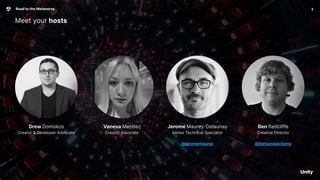 Vanesa Mendez
Creator Advocate
Meet your hosts
3
Road to the Metaverse
Ben Radcliffe
Creative Director
@lightandalchemy
Jerome Maurey-Delaunay
Senior Technical Specialist
@jeromemaurey
Drew Domokos
Creator & Developer Advocate
 