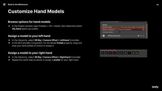 30
Road to the Metaverse
Customize Hand Models
30
Browse options for hand models
➔ In the Project window, open Prefabs > VR > Hands, then determine which
VR_Hand option you prefer.
Assign a model to your left hand
➔ In the Hierarchy, select XR Rig > Camera Offset > LeftHand Controller.
➔ In the XR Controller Component, for the Model Prefab property, drag and
drop your hand prefab of choice to assign it.
Assign a model to your right hand
➔ In the Hierarchy, select XR Rig > Camera Offset > RightHand Controller
➔ Repeat the same step as above to assign a prefab for your right hand.
 