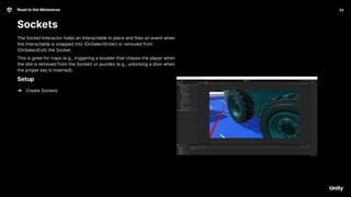 33
Road to the Metaverse
Sockets
33
The Socket Interactor holds an Interactable in place and fires an event when
the Interactable is snapped into (OnSelectEnter) or removed from
(OnSelectExit) the Socket.
This is great for traps (e.g., triggering a boulder that chases the player when
the idol is removed from the Socket) or puzzles (e.g., unlocking a door when
the proper key is inserted).
Setup
➔ Create Sockets
 