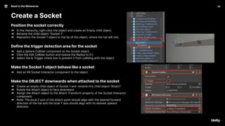 35
Road to the Metaverse
Create a Socket
35
Position the socket correctly
➔ In the Hierarchy, right-click the object and create an Empty child object.
➔ Rename the child object “Socket 1”.
➔ Reposition the Socket 1 object to the tip of the object, where the hat will rest.
Define the trigger detection area for the socket
➔ Add a Sphere Collider component to the Socket object.
➔ Click the Edit Collider button and reduce the Radius to 0.1.
➔ Select the Is Trigger check box to prevent it from colliding with the object.
Make the Socket 1 object behave like a socket
➔ Add an XR Socket Interactor component to the object.
Make the OBJECT downwards when attached to the socket
➔ Create an empty child object of Socket 1 and rename this child object “Attach”.
➔ Rotate the Attach object to face downward.
➔ Assign the Attach object to the Attach Transform property of the Socket Interactor
component.
➔ Note: The local Z axis of the attach point should align with the desired forward
direction of the hat and the local Y axis should align with its desired upward
direction.
 