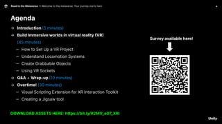 4
Road to the Metaverse -> Welcome to the metaverse: Your journey starts here
Agenda
Survey available here!
→ Introduction (5 minutes)
→ Build Immersive worlds in virtual reality (VR)
(45 minutes)
‒ How to Set Up a VR Project
‒ Understand Locomotion Systems
‒ Create Grabbable Objects
‒ Using VR Sockets
→ Q&A + Wrap-up (10 minutes)
→ Overtime! (30 minutes)
‒ Visual Scripting Extension for XR Interaction Toolkit
‒ Creating a Jigsaw tool
DOWNLOAD ASSETS HERE: https://bit.ly/R2MV_e07_XRI
 