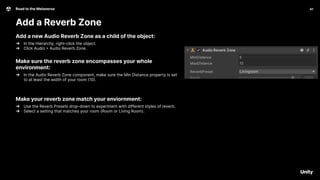 41
Road to the Metaverse
Add a Reverb Zone
41
Add a new Audio Reverb Zone as a child of the object:
➔ In the Hierarchy, right-click the object.
➔ Click Audio > Audio Reverb Zone.
Make sure the reverb zone encompasses your whole
environment:
➔ In the Audio Reverb Zone component, make sure the Min Distance property is set
to at least the width of your room (10).
Make your reverb zone match your enviornment:
➔ Use the Reverb Presets drop-down to experiment with different styles of reverb.
➔ Select a setting that matches your room (Room or Living Room).
 