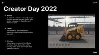 Creator Day 2022
To celebrate our creator community, inspire
our users, educate them and connect them
to other creators in the Digital Twin and
Metaverse space
→ Mission
A showcase of Digital Twins and
Metaverse creations by Unity employees
and users
→ Theme
Following the structure of past Digital
Developer Days, Creator Day will be
half-day online event featuring multiple
speakers, and Q&A
→ Structure
 