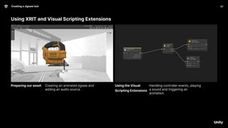 Using XRIT and Visual Scripting Extensions
Handling controller events, playing
a sound and triggering an
animation.
Creating a Jigsaw tool 57
Creating an animated jigsaw and
adding an audio source.
Preparing our asset Using the Visual
Scripting Extensions
 