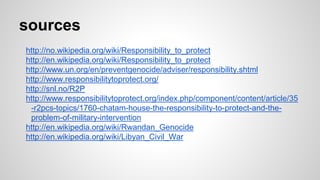 sources
http://no.wikipedia.org/wiki/Responsibility_to_protect
http://en.wikipedia.org/wiki/Responsibility_to_protect
http://www.un.org/en/preventgenocide/adviser/responsibility.shtml
http://www.responsibilitytoprotect.org/
http://snl.no/R2P
http://www.responsibilitytoprotect.org/index.php/component/content/article/35
-r2pcs-topics/1760-chatam-house-the-responsibility-to-protect-and-the-
problem-of-military-intervention
http://en.wikipedia.org/wiki/Rwandan_Genocide
http://en.wikipedia.org/wiki/Libyan_Civil_War
 