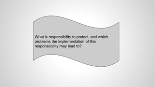 What is responsibility to protect, and which
problems the implementation of this
responsability may lead to?
 