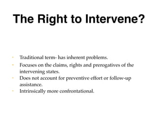 The Right to Intervene?
• Traditional term- has inherent problems.
• Focuses on the claims, rights and prerogatives of the
intervening states.
• Does not account for preventive effort or follow-up
assistance.
• Intrinsically more confrontational.
 
