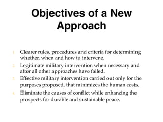 Objectives of a New
Approach
1. Clearer rules, procedures and criteria for determining
whether, when and how to intervene.
2. Legitimate military intervention when necessary and
after all other approaches have failed.
3. Effective military intervention carried out only for the
purposes proposed, that minimizes the human costs.
4. Eliminate the causes of conflict while enhancing the
prospects for durable and sustainable peace.
 