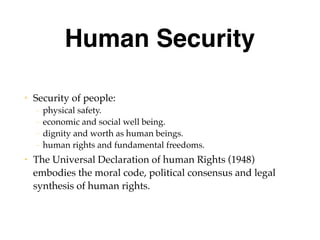 Human Security
• Security of people:
– physical safety.
– economic and social well being.
– dignity and worth as human beings.
– human rights and fundamental freedoms.
• The Universal Declaration of human Rights (1948)
embodies the moral code, political consensus and legal
synthesis of human rights.
 