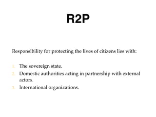 R2P
Responsibility for protecting the lives of citizens lies with:
1. The sovereign state.
2. Domestic authorities acting in partnership with external
actors.
3. International organizations.
 