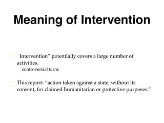 Meaning of Intervention
• “Intervention” potentially covers a large number of
activities.
– controversial term.
• This report- “action taken against a state, without its
consent, for claimed humanitarian or protective purposes.”
 