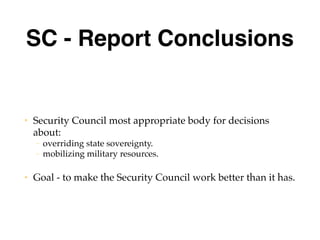 SC - Report Conclusions
• Security Council most appropriate body for decisions
about:
– overriding state sovereignty.
– mobilizing military resources.
• Goal - to make the Security Council work better than it has.
 