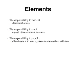 Elements
• The responsibility to prevent
– address root causes.
• The responsibility to react
– respond with appropriate measures.
• The responsibility to rebuild
– full assistance with recovery, reconstruction and reconciliation.
 