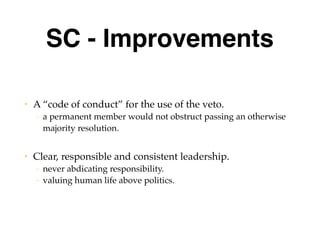 SC - Improvements
• A “code of conduct” for the use of the veto.
– a permanent member would not obstruct passing an otherwise
majority resolution.
• Clear, responsible and consistent leadership.
– never abdicating responsibility.
– valuing human life above politics.
 