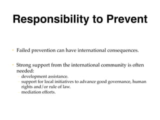 Responsibility to Prevent
• Failed prevention can have international consequences.
• Strong support from the international community is often
needed:
– development assistance.
– support for local initiatives to advance good governance, human
rights and/or rule of law.
– mediation efforts.
 