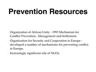 Prevention Resources
• Organization of African Unity - 1993 Mechanism for
Conflict Prevention , Management and Settlement.
• Organization for Security and Cooperation in Europe -
developed a number of mechanisms for preventing conflict
in Europe.
• Increasingly significant role of NGOs.
 