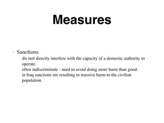 Measures
• Sanctions
– do not directly interfere with the capacity of a domestic authority to
operate.
– often indiscriminate - need to avoid doing more harm than good.
– in Iraq sanctions are resulting in massive harm to the civilian
population.
 