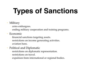 Types of Sanctions
• Military
– arms embargoes.
– ending military cooperation and training programs.
• Economic
– financial sanctions targeting assets.
– restrictions on income generating activities.
– aviation bans.
• Political and Diplomatic
– restrictions on diplomatic representation.
– restrictions on travel.
– expulsion from international or regional bodies.
 