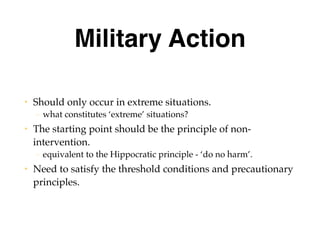 Military Action
• Should only occur in extreme situations.
– what constitutes ‘extreme’ situations?
• The starting point should be the principle of non-
intervention.
– equivalent to the Hippocratic principle - ‘do no harm’.
• Need to satisfy the threshold conditions and precautionary
principles.
 