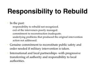 Responsibility to Rebuild
• In the past:
– responsibility to rebuild not recognized.
– exit of the interveners poorly managed.
– commitment to reconstruction inadequate.
– underlying problems that produced the original intervention
action not addressed.
• Genuine commitment to reconstitute public safety and
order needed if military intervention is taken.
• International and local partnerships -with progressive
transferring of authority and responsibility to local
authorities.
 